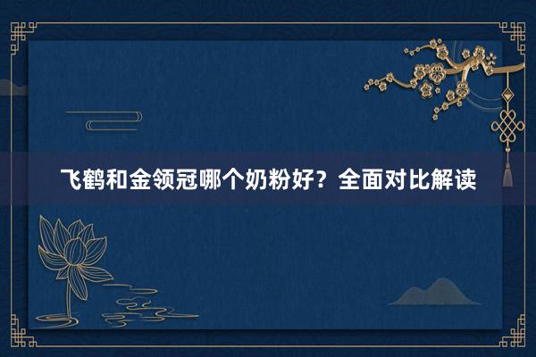 飞鹤和金领冠哪个奶粉好？全面对比解读