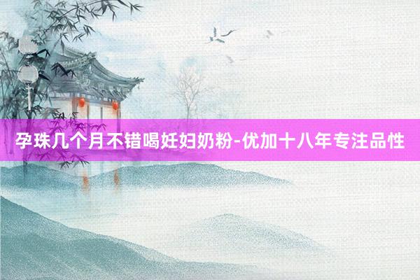 孕珠几个月不错喝妊妇奶粉-优加十八年专注品性