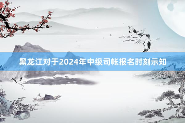 黑龙江对于2024年中级司帐报名时刻示知