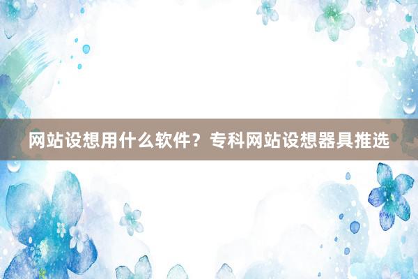 网站设想用什么软件？专科网站设想器具推选
