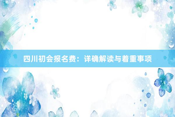 四川初会报名费：详确解读与着重事项
